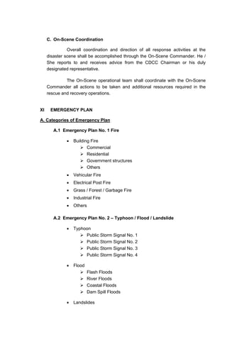 C. On-Scene Coordination
Overall coordination and direction of all response activities at the
disaster scene shall be accomplished through the On-Scene Commander. He /
She reports to and receives advice from the CDCC Chairman or his duly
designated representative.
The On-Scene operational team shall coordinate with the On-Scene
Commander all actions to be taken and additional resources required in the
rescue and recovery operations.
XI EMERGENCY PLAN
A. Categories of Emergency Plan
A.1 Emergency Plan No. 1 Fire
• Building Fire
Commercial
Residential
Government structures
Others
• Vehicular Fire
• Electrical Post Fire
• Grass / Forest / Garbage Fire
• Industrial Fire
• Others
A.2 Emergency Plan No. 2 – Typhoon / Flood / Landslide
• Typhoon
Public Storm Signal No. 1
Public Storm Signal No. 2
Public Storm Signal No. 3
Public Storm Signal No. 4
• Flood
Flash Floods
River Floods
Coastal Floods
Dam Spill Floods
• Landslides
 