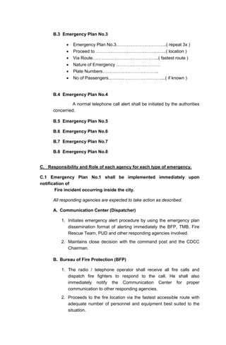 B.3 Emergency Plan No.3
• Emergency Plan No.3…………………………….( repeat 3x )
• Proceed to ………………………………………...( location )
• Via Route……………………………………...( fastest route )
• Nature of Emergency …………………………
• Plate Numbers………………………………..
• No of Passengers………………………………...( if known )
B.4 Emergency Plan No.4
A normal telephone call alert shall be initiated by the authorities
concerned.
B.5 Emergency Plan No.5
B.6 Emergency Plan No.6
B.7 Emergency Plan No.7
B.8 Emergency Plan No.8
C. Responsibility and Role of each agency for each type of emergency.
C.1 Emergency Plan No.1 shall be implemented immediately upon
notification of
Fire incident occurring inside the city.
All responding agencies are expected to take action as described.
A. Communication Center (Dispatcher)
1. Initiates emergency alert procedure by using the emergency plan
dissemination format of alerting immediately the BFP, TMB, Fire
Rescue Team, PUD and other responding agencies involved.
2. Maintains close decision with the command post and the CDCC
Chairman.
B. Bureau of Fire Protection (BFP)
1. The radio / telephone operator shall receive all fire calls and
dispatch fire fighters to respond to the call. He shall also
immediately notify the Communication Center for proper
communication to other responding agencies.
2. Proceeds to the fire location via the fastest accessible route with
adequate number of personnel and equipment best suited to the
situation.
 