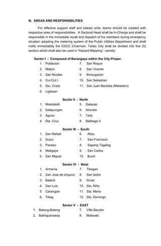III. AREAS AND RESPONSIBILITIES
For effective support staff and tasked units, teams should be created with
respective area of responsibilities. A Sectoral Head shall be In-Charge and shall be
responsible in the immediate recall and dispatch of his members during emergency
situation adopting the metering system of the Public Utilities Department and shall
notify immediately the CDCC Chairman. Tarlac City shall be divided into five (5)
sectors which shall also be used in “Hazard Mapping”, namely:
Sector I - Composed of Barangays within the City Proper.
1. Poblacion 7. San Roque
2. Mabini 8. San Vicente
3. San Nicolas 9. Binauganan
4. Cut-Cut I 10. San Sebastian
5. Sto. Cristo 11. San Juan Bautista (Matadero)
6. Ligtasan
Sector II - North
1. Matatalaib 5. Dalayap
2. Salapungan 6. Alvindia
3. Aguso 7. Tariji
4. Sta. Cruz 8. Balibago II
Sector III - South
1. San Rafael 6. Atioc
2. Suizo 7. San Francisco
3. Paraiso 8. Sapang Tagalog
4. Maligaya 9. San Carlos
5. San Miguel 10. Burot
Sector IV - West
1. Armenia 7. Tibagan
2. San Jose de Urquico 8. San Isidro
3. Balanti 9. Sinait
4. San Luis 10. Sto. Niño
5. Carangian 11. Sta. Maria
6. Tibag 12. Sto. Domingo
Sector V - EAST
1. Batang-Batang 7. Villa Bacolor
2. Balingcanaway 8. Maliwalo
 