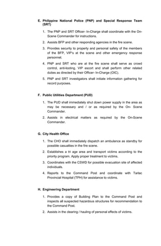 E. Philippine National Police (PNP) and Special Response Team
(SRT)
1. The PNP and SRT Officer- In-Charge shall coordinate with the On-
Scene Commander for instructions.
2. Assists BFP and other responding agencies in the fire scene.
3. Provides security to property and personal safety of the members
of the BFP, VIP’s at the scene and other emergency response
personnel.
4. PNP and SRT who are at the fire scene shall serve as crowd
control, anti-looting, VIP escort and shall perform other related
duties as directed by their Officer- In-Charge (OIC).
5. PNP and SRT investigators shall initiate information gathering for
record purposes.
F. Public Utilities Department (PUD)
1. The PUD shall immediately shut down power supply in the area as
may be necessary and / or as required by the On- Scene
Commander.
2. Assists in electrical matters as required by the On-Scene
Commander.
G. City Health Office
1. The CHO shall immediately dispatch an ambulance as standby for
possible casualties in the fire scene.
2. Establishes a tri age area and transport victims according to the
priority program. Apply proper treatment to victims.
3. Coordinates with the CSWD for possible evacuation site of affected
individuals.
4. Reports to the Command Post and coordinate with Tarlac
Provincial Hospital (TPH) for assistance to victims.
H. Engineering Department
1. Provides a copy of Building Plan to the Command Post and
inspects all suspected hazardous structures for recommendation to
the Command Post.
2. Assists in the clearing / hauling of personal effects of victims.
 