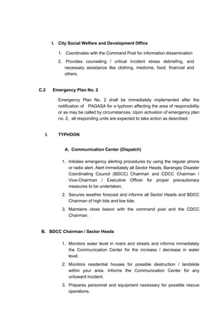 I. City Social Welfare and Development Office
1. Coordinates with the Command Post for information dissemination
2. Provides counseling / critical incident stress debriefing, and
necessary assistance like clothing, medicine, food, financial and
others.
C.2 Emergency Plan No. 2
Emergency Plan No. 2 shall be immediately implemented after the
notification of PAGASA for a typhoon affecting the area of responsibility
or as may be called by circumstances. Upon activation of emergency plan
no. 2, all responding units are expected to take action as described.
I. TYPHOON
A. Communication Center (Dispatch)
1. Initiates emergency alerting procedures by using the regular phone
or radio alert. Alert immediately all Sector Heads, Barangay Disaster
Coordinating Council (BDCC) Chairman and CDCC Chairman /
Vice-Chairman / Executive Officer for proper precautionary
measures to be undertaken.
2. Secures weather forecast and informs all Sector Heads and BDCC
Chairman of high tide and low tide.
3. Maintains close liaison with the command post and the CDCC
Chairman.
B. BDCC Chairman / Sector Heads
1. Monitors water level in rivers and streets and informs immediately
the Communication Center for the increase / decrease in water
level.
2. Monitors residential houses for possible destruction / landslide
within your area. Informs the Communication Center for any
untoward incident.
3. Prepares personnel and equipment necessary for possible rescue
operations.
 