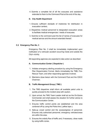 4. Submits a complete list of all the evacuees and assistance
extended to them to the Command Post at the end of the day.
D. City Health Department
1. Ensures sufficient stockpile of medicines for distribution in
evacuation centers.
2. Dispatches medical personnel to designated evacuation areas
to facilitate medical emergencies / needs of evacuees.
3. Submits to the command post the list of names of evacuees for
medical service and the amount extended thereof.
C.2 Emergency Plan No. 3
Emergency Plan No. 3 shall be immediately implemented upon
notification of a vehicular accident occurring inside and outside the
City’s vicinity.
All responding agencies are expected to take action as described:
A. Communication Center ( Dispatcher )
1. Initiates emergency alerting procedure by using the Emergency
Plan Dissemination Format. Alerts immediately the TMB, Fire-
Rescue Team, and other responding agencies involved.
2. Maintains close liaison with the Command Post and the CDCC
Chairman.
B. Traffic Management Group ( TMG )
1. The TMG dispatcher shall inform all available patrol units to
quickly proceed to the incident area with caution.
2. Upon arrival, the TMG Team Leader shall act as the On-Scene
Commander and shall assess the situation for further advice to
the Communication Center.
3. Ensures traffic control points are established and the area
cordoned off by using the Police line ( yellow tape ).
4. Sets-up crowd control and the access/egress of personnel.
Ensures only authorized personnel, emergency vehicles/crews
are within the area.
5. Ensures the orderly flow of traffic and, if necessary, close roads
by using traffic cones.
 