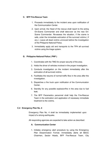 C. BFP Fire-Rescue Team
1. Proceeds immediately to the incident area upon notification of
the Communication Center.
2. Upon arrival, the Head of the rescue shall report to the acting
On-Scene Commander and shall take-over as the new On-
Scene Commander. Re-assess the situation, if the scene is
safe, order the immediate extrication of the survived victims ( if
any ). Leave all dead victims unmoved before the investigation
of the Philippine National Police.
3. Immediately apply aid and transports to the TPH all survived
victims using the triage system.
D. Philippine National Police ( PNP )
1. Coordinates with the TMG for proper security of the area.
2. Holds the driver of vehicles involved in the proper investigation.
3. Conducts investigation on the incident immediately after the
extrication of all survived victims.
4. Facilitates the resume of normal traffic flow in the area after the
investigation.
5. Dispatches a fire truck upon notification of the Communication
Center.
6. Standby for any possible explosion/fire in the area due to fuel
leak.
7. The BFP Paramedics personnel shall help the Fire-Rescue
Team in the extrication and application of necessary immediate
treatment to the victims.
C.4 Emergency Plan No. 4
Emergency Plan No. 4 shall be immediately implemented upon
impact of a strong earthquake.
All responding agencies are expected to take action as described:
A. Communication Center
1. Initiates emergency alert procedure by using the Emergency
Plan Dissemination Format. Immediately alerts all BDCC
Chairmen, Sector Heads, BFP Fire-Rescue Team, City
 
