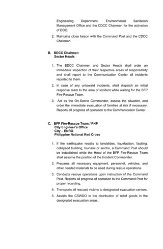 Engineering Department, Environmental Sanitation
Management Office and the CDCC Chairman for the activation
of EOC.
2. Maintains close liaison with the Command Post and the CDCC
Chairman.
B. BDCC Chairmen
Sector Heads
1. The BDCC Chairmen and Sector Heads shall order an
immediate inspection of their respective areas of responsibility
and shall report to the Communication Center all incidents
reported to them.
2. In case of any untoward incidents, shall dispatch an initial
response team to the area of incident while waiting for the BFP
Fire-Rescue Team.
3. Act as the On-Scene Commander, assess the situation, and
order the immediate evacuation of families at risk if necessary.
Reports all progress of operation to the Communication Center.
C. BFP Fire-Rescue Team / PNP
City Engineer’s Office
City – ENRO
Philippine National Red Cross
1. If the earthquake results to landslides, liquefaction, faulting,
collapsed building, tsunami or seiche, a Command Post should
be established while the Head of the BFP Fire-Rescue Team
shall assume the position of the Incident Commander.
2. Prepares all necessary equipment, personnel, vehicles, and
other needed materials to be used during rescue operations.
3. Conducts rescue operations upon instruction of the Command
Post. Reports all progress of operation to the Command Post for
proper recording.
4. Transports all rescued victims to designated evacuation centers.
5. Assists the CSWDO in the distribution of relief goods in the
designated evacuation areas.
 