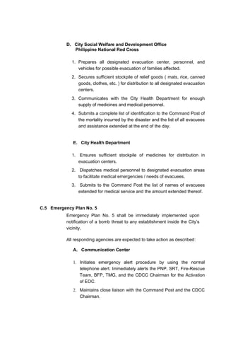 D. City Social Welfare and Development Office
Philippine National Red Cross
1. Prepares all designated evacuation center, personnel, and
vehicles for possible evacuation of families affected.
2. Secures sufficient stockpile of relief goods ( mats, rice, canned
goods, clothes, etc. ) for distribution to all designated evacuation
centers.
3. Communicates with the City Health Department for enough
supply of medicines and medical personnel.
4. Submits a complete list of identification to the Command Post of
the mortality incurred by the disaster and the list of all evacuees
and assistance extended at the end of the day.
E. City Health Department
1. Ensures sufficient stockpile of medicines for distribution in
evacuation centers.
2. Dispatches medical personnel to designated evacuation areas
to facilitate medical emergencies / needs of evacuees.
3. Submits to the Command Post the list of names of evacuees
extended for medical service and the amount extended thereof.
C.5 Emergency Plan No. 5
Emergency Plan No. 5 shall be immediately implemented upon
notification of a bomb threat to any establishment inside the City’s
vicinity.
All responding agencies are expected to take action as described:
A. Communication Center
1. Initiates emergency alert procedure by using the normal
telephone alert. Immediately alerts the PNP, SRT, Fire-Rescue
Team, BFP, TMG, and the CDCC Chairman for the Activation
of EOC.
2. Maintains close liaison with the Command Post and the CDCC
Chairman.
 