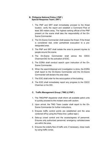 B. Philippine National Police ( PNP )
Special Response Team ( SRT )
1. The PNP and SRT shall immediately proceed to the threat
location, verify the report and establish a Command Post at
least 300 meters away. The highest ranking official of the PNP
present on the scene shall take the responsibility of the On-
Scene Commander.
2. The On-Scene Commander shall assess the threat. If the threat
is considered real, order partial/total evacuation to a pre-
designated area.
3. The PNP and SRT shall isolate the area to prevent injuries to
people around the scene.
4. The On-Scene Commander shall advice the CDCC
Chairman/OIC for the activation of EOC.
5. The EORA shall conduct search upon instruction of the On-
Scene Commander.
6. When the search/disposal and investigation is done, the EORA
shall report to the On-Scene Commander and the On-Scene
Commander will declare the area clear.
7. The EOC shall order for the reoccupation of the building.
8. The EOC shall immediately report any progress to the CDCC
Chairman or his OIC.
C. Traffic Management Group ( TMG )/( PNP )
1. The TMG/PNP dispatcher shall inform all available patrol units
to quickly proceed to the incident area with caution.
2. Upon arrival, the TMG Team Leader shall report to the On-
Scene Commander for further instructions.
3. Ensures traffic control points are established and the area
cordoned off by using the Police line ( yellow tape )
4. Sets-up crowd control and the access/egress of personnel.
Ensures only authorized personnel, emergency vehicles/crews
are within the area.
5. Ensures the orderly flow of traffic and, if necessary, close roads
by using traffic cones.
 