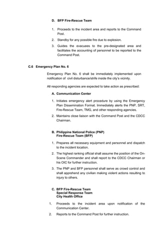 D. BFP Fire-Rescue Team
1. Proceeds to the incident area and reports to the Command
Post.
2. Standby for any possible fire due to explosion.
3. Guides the evacuees to the pre-designated area and
facilitates the accounting of personnel to be reported to the
Command Post.
C.6 Emergency Plan No. 6
Emergency Plan No. 6 shall be immediately implemented upon
notification of civil disturbance/strife inside the city’s vicinity.
All responding agencies are expected to take action as prescribed:
A. Communication Center
1. Initiates emergency alert procedure by using the Emergency
Plan Dissemination Format. Immediately alerts the PNP, SRT,
Fire-Rescue Team, TMG, and other responding agencies.
2. Maintains close liaison with the Command Post and the CDCC
Chairman.
B. Philippine National Police (PNP)
Fire-Rescue Team (BFP)
1. Prepares all necessary equipment and personnel and dispatch
to the incident location.
2. The highest ranking official shall assume the position of the On-
Scene Commander and shall report to the CDCC Chairman or
his OIC for further instruction.
3. The PNP and BFP personnel shall serve as crowd control and
shall apprehend any civilian making violent actions resulting to
injury to others.
C. BFP Fire-Rescue Team
Special Response Team
City Health Office
1. Proceeds to the incident area upon notification of the
Communication Center.
2. Reports to the Command Post for further instruction.
 