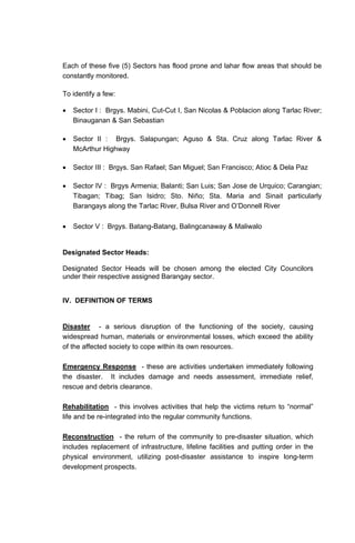 Each of these five (5) Sectors has flood prone and lahar flow areas that should be
constantly monitored.
To identify a few:
• Sector I : Brgys. Mabini, Cut-Cut I, San Nicolas & Poblacion along Tarlac River;
Binauganan & San Sebastian
• Sector II : Brgys. Salapungan; Aguso & Sta. Cruz along Tarlac River &
McArthur Highway
• Sector III : Brgys. San Rafael; San Miguel; San Francisco; Atioc & Dela Paz
• Sector IV : Brgys Armenia; Balanti; San Luis; San Jose de Urquico; Carangian;
Tibagan; Tibag; San Isidro; Sto. Niño; Sta. Maria and Sinait particularly
Barangays along the Tarlac River, Bulsa River and O’Donnell River
• Sector V : Brgys. Batang-Batang, Balingcanaway & Maliwalo
Designated Sector Heads:
Designated Sector Heads will be chosen among the elected City Councilors
under their respective assigned Barangay sector.
IV. DEFINITION OF TERMS
Disaster - a serious disruption of the functioning of the society, causing
widespread human, materials or environmental losses, which exceed the ability
of the affected society to cope within its own resources.
Emergency Response - these are activities undertaken immediately following
the disaster. It includes damage and needs assessment, immediate relief,
rescue and debris clearance.
Rehabilitation - this involves activities that help the victims return to “normal”
life and be re-integrated into the regular community functions.
Reconstruction - the return of the community to pre-disaster situation, which
includes replacement of infrastructure, lifeline facilities and putting order in the
physical environment, utilizing post-disaster assistance to inspire long-term
development prospects.
 