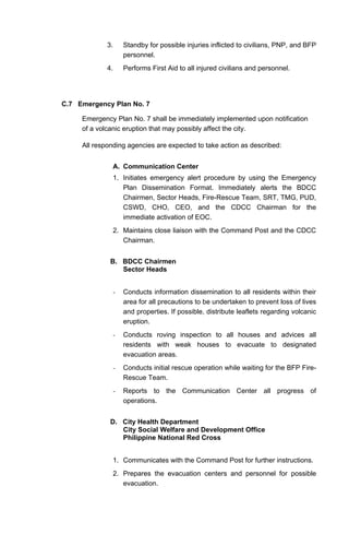 3. Standby for possible injuries inflicted to civilians, PNP, and BFP
personnel.
4. Performs First Aid to all injured civilians and personnel.
C.7 Emergency Plan No. 7
Emergency Plan No. 7 shall be immediately implemented upon notification
of a volcanic eruption that may possibly affect the city.
All responding agencies are expected to take action as described:
A. Communication Center
1. Initiates emergency alert procedure by using the Emergency
Plan Dissemination Format. Immediately alerts the BDCC
Chairmen, Sector Heads, Fire-Rescue Team, SRT, TMG, PUD,
CSWD, CHO, CEO, and the CDCC Chairman for the
immediate activation of EOC.
2. Maintains close liaison with the Command Post and the CDCC
Chairman.
B. BDCC Chairmen
Sector Heads
- Conducts information dissemination to all residents within their
area for all precautions to be undertaken to prevent loss of lives
and properties. If possible, distribute leaflets regarding volcanic
eruption.
- Conducts roving inspection to all houses and advices all
residents with weak houses to evacuate to designated
evacuation areas.
- Conducts initial rescue operation while waiting for the BFP Fire-
Rescue Team.
- Reports to the Communication Center all progress of
operations.
D. City Health Department
City Social Welfare and Development Office
Philippine National Red Cross
1. Communicates with the Command Post for further instructions.
2. Prepares the evacuation centers and personnel for possible
evacuation.
 