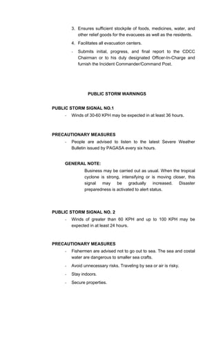3. Ensures sufficient stockpile of foods, medicines, water, and
other relief goods for the evacuees as well as the residents.
4. Facilitates all evacuation centers.
- Submits initial, progress, and final report to the CDCC
Chairman or to his duly designated Officer-In-Charge and
furnish the Incident Commander/Command Post.
PUBLIC STORM WARNINGS
PUBLIC STORM SIGNAL NO.1
- Winds of 30-60 KPH may be expected in at least 36 hours.
PRECAUTIONARY MEASURES
- People are advised to listen to the latest Severe Weather
Bulletin issued by PAGASA every six hours.
GENERAL NOTE:
Business may be carried out as usual. When the tropical
cyclone is strong, intensifying or is moving closer, this
signal may be gradually increased. Disaster
preparedness is activated to alert status.
PUBLIC STORM SIGNAL NO. 2
- Winds of greater than 60 KPH and up to 100 KPH may be
expected in at least 24 hours.
PRECAUTIONARY MEASURES
- Fishermen are advised not to go out to sea. The sea and costal
water are dangerous to smaller sea crafts.
- Avoid unnecessary risks. Traveling by sea or air is risky.
- Stay indoors.
- Secure properties.
 