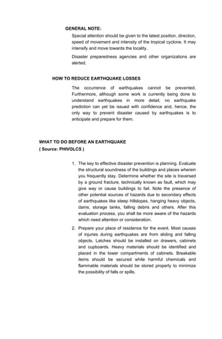 GENERAL NOTE:
Special attention should be given to the latest position, direction,
speed of movement and intensity of the tropical cyclone. It may
intensify and move towards the locality.
Disaster preparedness agencies and other organizations are
alerted.
HOW TO REDUCE EARTHQUAKE LOSSES
The occurrence of earthquakes cannot be prevented.
Furthermore, although some work is currently being done to
understand earthquakes in more detail, no earthquake
prediction can yet be issued with confidence and, hence, the
only way to prevent disaster caused by earthquakes is to
anticipate and prepare for them.
WHAT TO DO BEFORE AN EARTHQUAKE
( Source: PHIVOLCS )
1. The key to effective disaster prevention is planning. Evaluate
the structural soundness of the buildings and places wherein
you frequently stay. Determine whether the site is traversed
by a ground fracture, technically known as fault, which may
give way or cause buildings to fail. Note the presence of
other potential sources of hazards due to secondary effects
of earthquakes like steep hillslopes, hanging heavy objects,
dams, storage tanks, falling debris and others. After this
evaluation process, you shall be more aware of the hazards
which need attention or consideration.
2. Prepare your place of residence for the event. Most causes
of injuries during earthquakes are from sliding and falling
objects. Latches should be installed on drawers, cabinets
and cupboards. Heavy materials should be identified and
placed in the lower compartments of cabinets. Breakable
items should be secured while harmful chemicals and
flammable materials should be stored properly to minimize
the possibility of falls or spills.
 