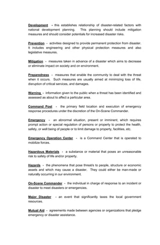 Development - this establishes relationship of disaster-related factors with
national development planning. This planning should include mitigation
measures and should consider potentials for increased disaster risks.
Prevention - activities designed to provide permanent protection from disaster.
It includes engineering and other physical protection measures and also
legislative measures.
Mitigation - measures taken in advance of a disaster which aims to decrease
or eliminate impact on society and on environment.
Preparedness - measures that enable the community to deal with the threat
when it occurs. Such measures are usually aimed at minimizing loss of life,
disruption of critical services, and damages.
Warning - information given to the public when a threat has been identified and
assessed as about to affect a particular area.
Command Post - the primary field location and execution of emergency
response procedures under the discretion of the On-Scene Commander.
Emergency - an abnormal situation, present or imminent, which requires
prompt action or special regulation of persons or property to protect the health,
safety, or well being of people or to limit damage to property, facilities, etc.
Emergency Operation Center - is a Command Center that is operated to
mobilize forces.
Hazardous Materials - a substance or material that poses an unreasonable
risk to safety of life and/or property.
Hazards - the phenomena that pose threat/s to people, structure or economic
assets and which may cause a disaster. They could either be man-made or
naturally occurring in our environment.
On-Scene Commander - the individual in charge of response to an incident or
disaster to meet disasters or emergencies.
Major Disaster - an event that significantly taxes the local government
resources.
Mutual Aid - agreements made between agencies or organizations that pledge
emergency or disaster assistance.
 