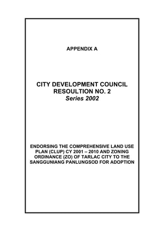 APPENDIX A
CITY DEVELOPMENT COUNCIL
RESOULTION NO. 2
Series 2002
ENDORSING THE COMPREHENSIVE LAND USE
PLAN (CLUP) CY 2001 – 2010 AND ZONING
ORDINANCE (ZO) OF TARLAC CITY TO THE
SANGGUNIANG PANLUNGSOD FOR ADOPTION
 
