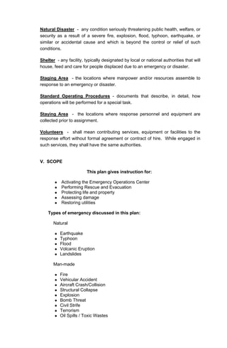 Natural Disaster - any condition seriously threatening public health, welfare, or
security as a result of a severe fire, explosion, flood, typhoon, earthquake, or
similar or accidental cause and which is beyond the control or relief of such
conditions.
Shelter - any facility, typically designated by local or national authorities that will
house, feed and care for people displaced due to an emergency or disaster.
Staging Area - the locations where manpower and/or resources assemble to
response to an emergency or disaster.
Standard Operating Procedures - documents that describe, in detail, how
operations will be performed for a special task.
Staying Area - the locations where response personnel and equipment are
collected prior to assignment.
Volunteers - shall mean contributing services, equipment or facilities to the
response effort without formal agreement or contract of hire. While engaged in
such services, they shall have the same authorities.
V. SCOPE
This plan gives instruction for:
Activating the Emergency Operations Center
Performing Rescue and Evacuation
Protecting life and property
Assessing damage
Restoring utilities
Types of emergency discussed in this plan:
Natural
Earthquake
Typhoon
Flood
Volcanic Eruption
Landslides
Man-made
Fire
Vehicular Accident
Aircraft Crash/Collision
Structural Collapse
Explosion
Bomb Threat
Civil Strife
Terrorism
Oil Spills / Toxic Wastes
 