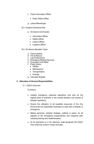 f. Public Information Officer
• Public Affairs Office
g. Liaison/Messenger
B.3 Incident Command Post
a. On-Scene Commander
• Information Officer
• Safety Officer
• Liaison Officer
• Logistics Officer
B.4 On-Scene Operation Team
a. Team Leaders
b. Fire & Rescue
c. Law Enforcement
d. Emergency Medical Services
e. Evacuation and Relief
f. Public Works
Utilities
Maintenance
Transportation
Ecology
g. Volunteer Brigade
C. Allocation of General Responsibilities
C.1 CDCC Chairman
Functions:
• Initiates emergency response operations and acts as the
highest level of authority in the overall direction and control of
disaster operations.
• Directs the utilization of all available resources of the City
Government as reasonably necessary to cope with a disaster or
emergency.
• Makes decisions, whether strategic, political or policy, for all
aspects of the emergency preparedness and response plan
including training and implementation.
• At his discretion or in his absence, shall designate the CDCC
Vice Chairman to set in motion this plan.
 