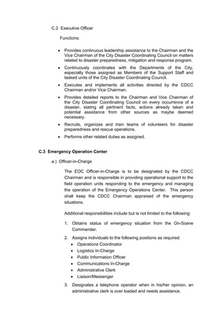 C.2 Executive Officer
Functions:
• Provides continuous leadership assistance to the Chairman and the
Vice Chairman of the City Disaster Coordinating Council on matters
related to disaster preparedness, mitigation and response program.
• Continuously coordinates with the Departments of the City,
especially those assigned as Members of the Support Staff and
tasked units of the City Disaster Coordinating Council.
• Executes and implements all activities directed by the CDCC
Chairman and/or Vice Chairman.
• Provides detailed reports to the Chairman and Vice Chairman of
the City Disaster Coordinating Council on every occurrence of a
disaster, stating all pertinent facts, actions already taken and
potential assistance from other sources as maybe deemed
necessary.
• Recruits, organizes and train teams of volunteers for disaster
preparedness and rescue operations.
• Performs other related duties as assigned.
C.3 Emergency Operation Center
a.) Officer-in-Charge
The EOC Officer-in-Charge is to be designated by the CDCC
Chairman and is responsible in providing operational support to the
field operation units responding to the emergency and managing
the operation of the Emergency Operations Center. This person
shall keep the CDCC Chairman appraised of the emergency
situations.
Additional responsibilities include but is not limited to the following:
1. Obtains status of emergency situation from the On-Scene
Commander.
2. Assigns individuals to the following positions as required:
• Operations Coordinator
• Logistics In-Charge
• Public Information Officer
• Communications In-Charge
• Administrative Clerk
• Liaison/Messenger
3. Designates a telephone operator when in his/her opinion, an
administrative clerk is over loaded and needs assistance.
 