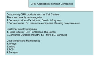 CRM Applicability In Indian Companies Outsourcing CRM products such as Call Centers There are broadly two categories 1.Service providers Ex: Nipuna, Daksh, Infosys etc 2.Service takers  Ex: Insurance companies, Banking companies etc Customer Loyalty programs 1.Retail Industry  Ex : Pantaloons, Big-Bazaar 2.Consumer Durables Industry  Ex : Mirc, LG, Samsung Data storage and Maintenance  1.Infosys 2.Wipro 3.TCS 4.Satayam  