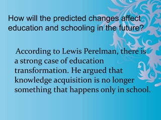 How will the predicted changes affect
education and schooling in the future?
According to Lewis Perelman, there is
a strong case of education
transformation. He argued that
knowledge acquisition is no longer
something that happens only in school.
 