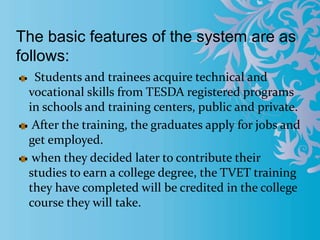 The basic features of the system are as
follows:
Students and trainees acquire technical and
vocational skills from TESDA registered programs
in schools and training centers, public and private.
After the training, the graduates apply for jobs and
get employed.
when they decided later to contribute their
studies to earn a college degree, the TVET training
they have completed will be credited in the college
course they will take.
 