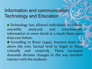 Information and communication
Technology and Education
Technology has allowed individuals to obtain,
assemble, analyzed, and communicate
information in more detail at a much faster pace
than ever before.
According to Bruer (1993), learners must rise
above the rote, factual level to begin to think
critically and creatively. These increased
demands dictates changes in the way teachers
interact with the students.
 