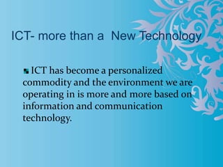 ICT- more than a New Technology
ICT has become a personalized
commodity and the environment we are
operating in is more and more based on
information and communication
technology.
 