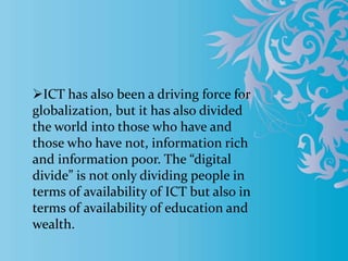 ICT has also been a driving force for
globalization, but it has also divided
the world into those who have and
those who have not, information rich
and information poor. The “digital
divide” is not only dividing people in
terms of availability of ICT but also in
terms of availability of education and
wealth.
 