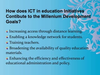 Increasing access through distance learning.
Enabling a knowledge network for students.
Training teachers.
Broadening the availability of quality education
materials.
Enhancing the efficiency and effectiveness of
educational administration and policy.
 