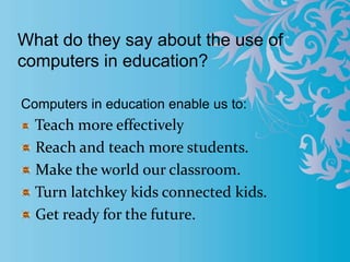 What do they say about the use of
computers in education?
Computers in education enable us to:
Teach more effectively
Reach and teach more students.
Make the world our classroom.
Turn latchkey kids connected kids.
Get ready for the future.
 