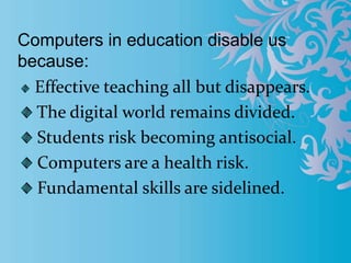 Computers in education disable us
because:
Effective teaching all but disappears.
The digital world remains divided.
Students risk becoming antisocial.
Computers are a health risk.
Fundamental skills are sidelined.
 
