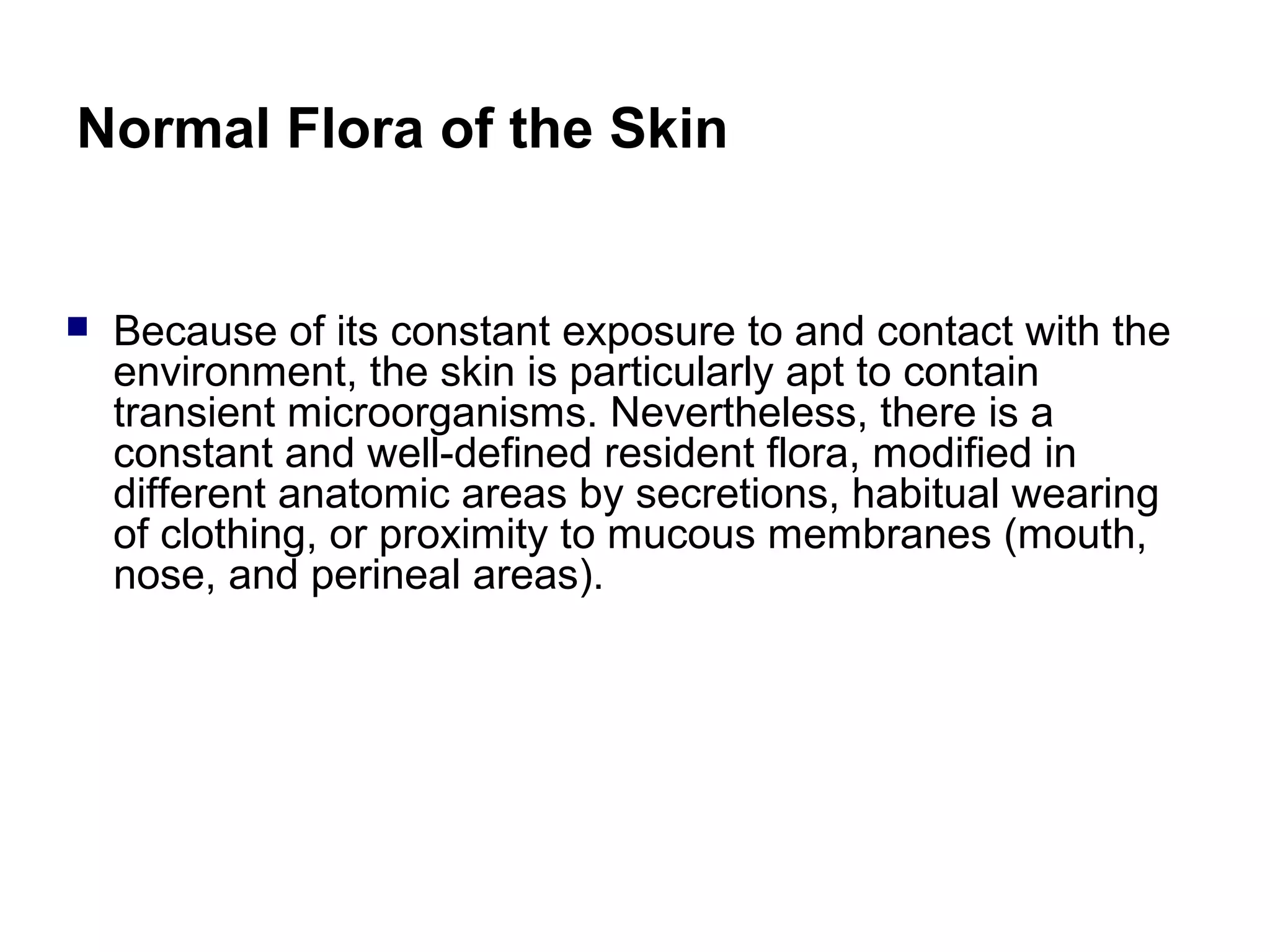 Normal Flora of the Skin
 Because of its constant exposure to and contact with the
environment, the skin is particularly apt to contain
transient microorganisms. Nevertheless, there is a
constant and well-defined resident flora, modified in
different anatomic areas by secretions, habitual wearing
of clothing, or proximity to mucous membranes (mouth,
nose, and perineal areas).
 