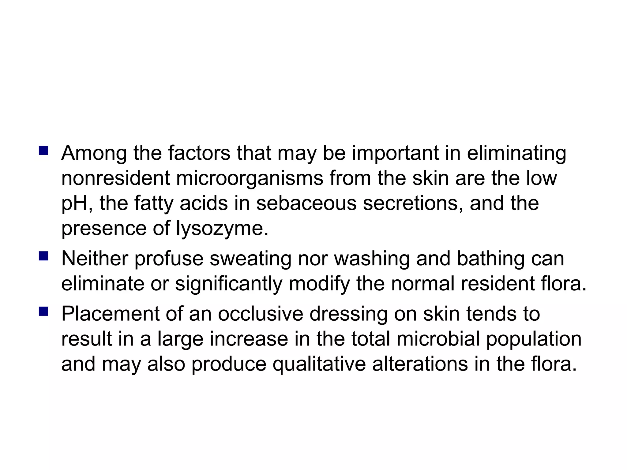  Among the factors that may be important in eliminating
nonresident microorganisms from the skin are the low
pH, the fatty acids in sebaceous secretions, and the
presence of lysozyme.
 Neither profuse sweating nor washing and bathing can
eliminate or significantly modify the normal resident flora.
 Placement of an occlusive dressing on skin tends to
result in a large increase in the total microbial population
and may also produce qualitative alterations in the flora.
 