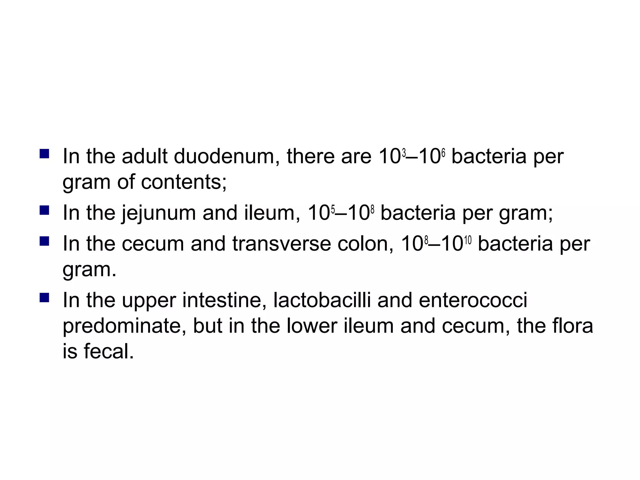  In the adult duodenum, there are 103
–106
bacteria per
gram of contents;
 In the jejunum and ileum, 105
–108
bacteria per gram;
 In the cecum and transverse colon, 108
–1010
bacteria per
gram.
 In the upper intestine, lactobacilli and enterococci
predominate, but in the lower ileum and cecum, the flora
is fecal.
 