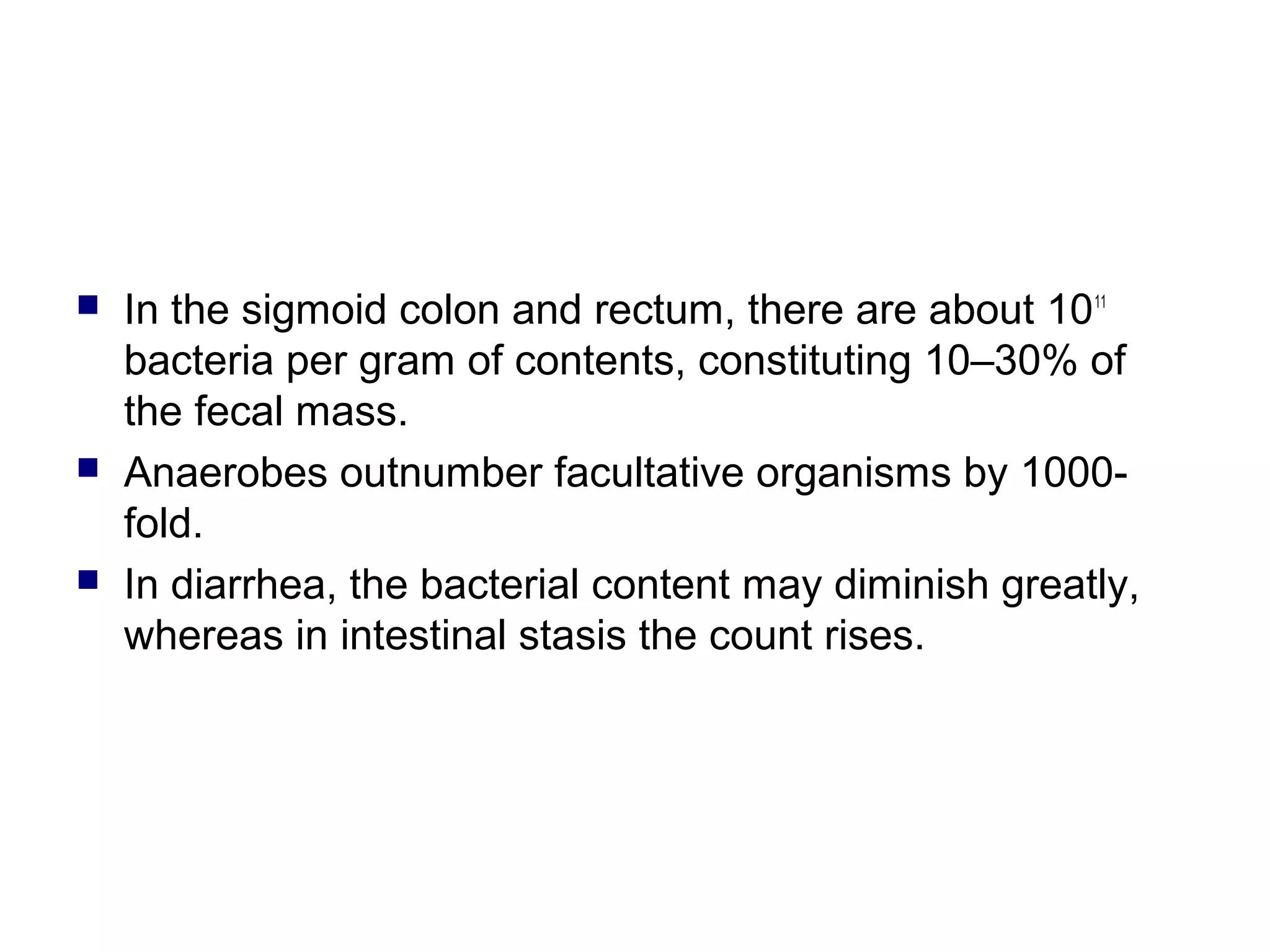  In the sigmoid colon and rectum, there are about 1011
bacteria per gram of contents, constituting 10–30% of
the fecal mass.
 Anaerobes outnumber facultative organisms by 1000-
fold.
 In diarrhea, the bacterial content may diminish greatly,
whereas in intestinal stasis the count rises.
 