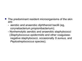  The predominant resident microorganisms of the skin
are:
- aerobic and anaerobic diphtheroid bacilli (eg,
corynebacterium,propionibacterium);
- Nonhemolytic aerobic and anaerobic staphylococci
(Staphylococcus epidermidis and other coagulase-
negative staphylococci, occasionally S aureus, and
Peptostreptococcus species);
 