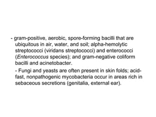 - gram-positive, aerobic, spore-forming bacilli that are
ubiquitous in air, water, and soil; alpha-hemolytic
streptococci (viridans streptococci) and enterococci
(Enterococcus species); and gram-negative coliform
bacilli and acinetobacter.
- Fungi and yeasts are often present in skin folds; acid-
fast, nonpathogenic mycobacteria occur in areas rich in
sebaceous secretions (genitalia, external ear).
 