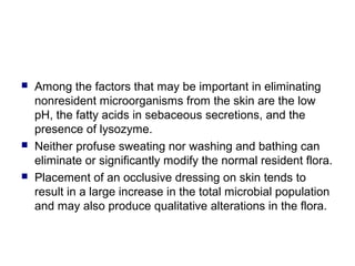 Among the factors that may be important in eliminating
nonresident microorganisms from the skin are the low
pH, the fatty acids in sebaceous secretions, and the
presence of lysozyme.
 Neither profuse sweating nor washing and bathing can
eliminate or significantly modify the normal resident flora.
 Placement of an occlusive dressing on skin tends to
result in a large increase in the total microbial population
and may also produce qualitative alterations in the flora.
 