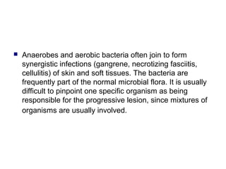  Anaerobes and aerobic bacteria often join to form
synergistic infections (gangrene, necrotizing fasciitis,
cellulitis) of skin and soft tissues. The bacteria are
frequently part of the normal microbial flora. It is usually
difficult to pinpoint one specific organism as being
responsible for the progressive lesion, since mixtures of
organisms are usually involved.
 