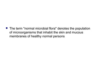  The term "normal microbial flora" denotes the population
of microorganisms that inhabit the skin and mucous
membranes of healthy normal persons
 