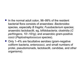  In the normal adult colon, 96–99% of the resident
bacterial flora consists of anaerobes: Bacteroides
species, especially B fragilis; Fusobacterium species;
anaerobic lactobacilli, eg, bifidobacteria; clostridia (C
perfringens, 103
–105
/g); and anaerobic gram-positive
cocci (Peptostreptococcus species).
 Only 1–4% are facultative aerobes (gram-negative
coliform bacteria, enterococci, and small numbers of
protei, pseudomonads, lactobacilli, candidae, and other
organisms).
 