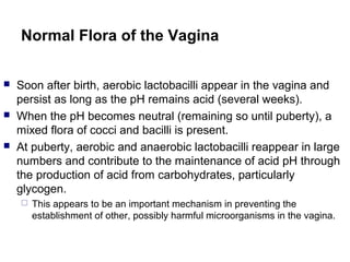 Normal Flora of the Vagina
 Soon after birth, aerobic lactobacilli appear in the vagina and
persist as long as the pH remains acid (several weeks).
 When the pH becomes neutral (remaining so until puberty), a
mixed flora of cocci and bacilli is present.
 At puberty, aerobic and anaerobic lactobacilli reappear in large
numbers and contribute to the maintenance of acid pH through
the production of acid from carbohydrates, particularly
glycogen.
 This appears to be an important mechanism in preventing the
establishment of other, possibly harmful microorganisms in the vagina.
 