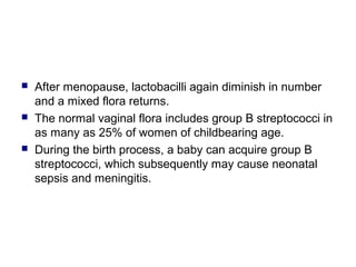  After menopause, lactobacilli again diminish in number
and a mixed flora returns.
 The normal vaginal flora includes group B streptococci in
as many as 25% of women of childbearing age.
 During the birth process, a baby can acquire group B
streptococci, which subsequently may cause neonatal
sepsis and meningitis.
 
