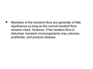 Members of the transient flora are generally of little
significance so long as the normal resident flora
remains intact. However, if the resident flora is
disturbed, transient microorganisms may colonize,
proliferate, and produce disease.
 