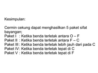 Kesimpulan:
Cermin cekung dapat menghasilkan 5 paket sifat
bayangan;
Paket I : Ketika benda terletak antara O – F
Paket II : Ketika benda terletak antara F – C
Paket III : Ketika benda terletak lebih jauh dari pada C
Paket IV: Ketika benda terletak tepat di C
Paket V : Ketika benda terletak tepat di F
 