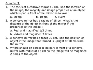Exercise 3:
1. The focus of a concave mirror 15 cm. Find the location of
the image, the magnify and image properties of an object
which is put in front of the mirror as follows :
a. 20 cm b. 10 cm c. 50cm
2. A concave mirror has a radius of 18 cm, what is the
distance of the object in front of the mirror if the
properties of the image :
a. Real and magnified 1/3 times
b. Virtual and magnified 3 times
3. A concave mirror has a focus 30 cm. Find the position of
object if the image that formed is upright at 10 cm from
the mirror.
4. Where should an object to be part in front of a concave
mirror with radius at 12 cm so the image will be magnified
2 times to the object
 