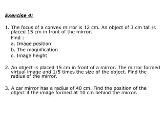 Exercise 4:
1. The focus of a convex mirror is 12 cm. An object of 3 cm tall is
placed 15 cm in front of the mirror.
Find :
a. Image position
b. The magnification
c. Image height
2. An object is placed 15 cm in front of a mirror. The mirror formed
virtual image and 1/5 times the size of the object. Find the
radius of the mirror.
3. A car mirror has a radius of 40 cm. Find the position of the
object if the image formed at 10 cm behind the mirror.
 
