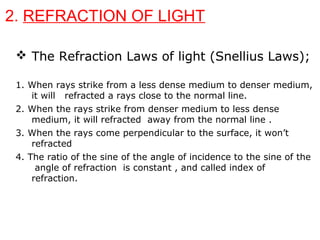 2. REFRACTION OF LIGHT
 The Refraction Laws of light (Snellius Laws);
1. When rays strike from a less dense medium to denser medium,
it will refracted a rays close to the normal line.
2. When the rays strike from denser medium to less dense
medium, it will refracted away from the normal line .
3. When the rays come perpendicular to the surface, it won’t
refracted
4. The ratio of the sine of the angle of incidence to the sine of the
angle of refraction is constant , and called index of
refraction.
 