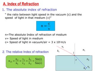 A. Index of Refraction
1. The absolute index of refraction
“ the ratio between light speed in the vacuum (c) and the
speed of light in that medium (v)”
n=The absolute Index of refraction of medium
v= Speed of light in medium
c= Speed of light in vacuum/air = 3 x 108
m/s
2. The relative Index of refraction
v
c
n =
)r(Sin
)i(Sin
v
v
n
n
n
2
1
2
1
1
2
21 =
λ
λ
===
i
r
n1
n2
λ1
v2
λ2
v1
 
