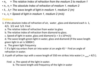 • n21 = The relative Index of refraction from the medium 2 to medium 1
• n1, n2 = The absolute Index of refraction of medium 1, medium 2
• λ1 , λ2= The wave length of light in medium 1, medium 2 (m)
• v1, v2 = Speed of light in medium 1, medium 2 (m/s)
1. If the absolute index of refraction of air, water , glass and diamond each is 1,
4/3, 3/2 and 5/2. Find :
a. The relative index of refraction from water to glass
b. The relative index of refraction from diamond to glass.
c. Speed of light in water, glass and diamond (c = 3 x 108
m/s)
d. The wave length green light in water, glass and diamond (if the wave length
green light in air is 5000Ao
)
e. The green light frequency
f. If a light ray enters from air into water at an angle 45 o.
Find an angle of
refraction in water.
Problems:
2. A path of yellow rays with a wave length of 550 nm strikes into water ( n water= 4/3 ).
Find: a. The speed of the light in water.
b. The wave length and frequency of the light in water
 