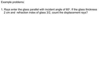 1. Rays enter the glass parallel with incident angle of 600
. If the glass thickness
2 cm and refraction index of glass 3/2, count the displacement rays?
Example problems:
 