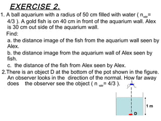 EXERCISE 2.
1. A ball aquarium with a radius of 50 cm filled with water ( nwater=
4/3 ). A gold fish is on 40 cm in front of the aquarium wall. Alex
is 30 cm out side of the aquarium wall.
Find:
a. the distance image of the fish from the aquarium wall seen by
Alex.
b. the distance image from the aquarium wall of Alex seen by
fish.
c. the distance of the fish from Alex seen by Alex.
2.There is an object D at the bottom of the pot shown in the figure.
An observer looks in the direction of the normal. How far away
does the observer see the object ( n water= 4/3 ).
1 m
D
 